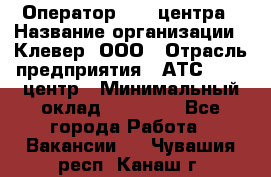 Оператор Call-центра › Название организации ­ Клевер, ООО › Отрасль предприятия ­ АТС, call-центр › Минимальный оклад ­ 25 000 - Все города Работа » Вакансии   . Чувашия респ.,Канаш г.